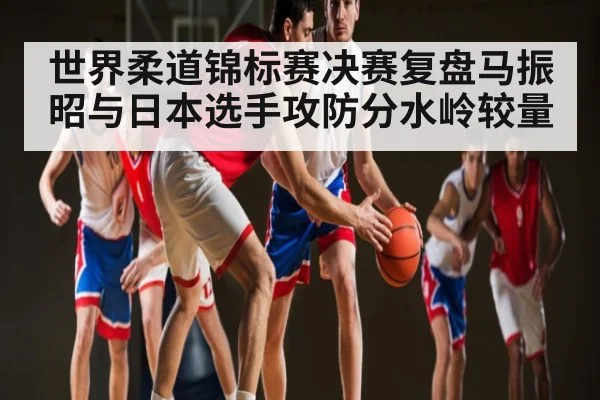 世界柔道锦标赛决赛复盘马振昭与日本选手攻防分水岭较量