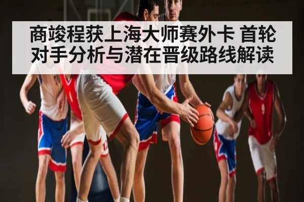 商竣程获上海大师赛外卡 首轮对手分析与潜在晋级路线解读