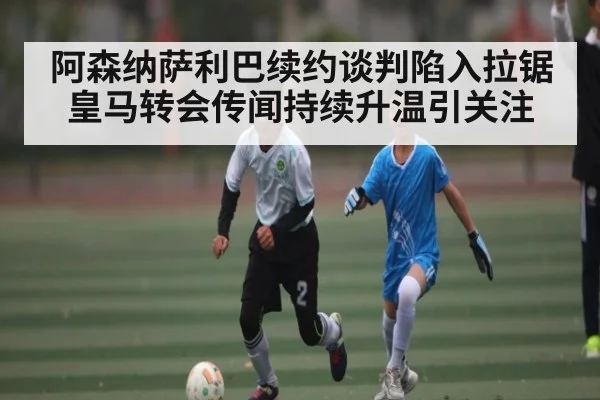 阿森纳萨利巴续约谈判陷入拉锯 皇马转会传闻持续升温引关注
