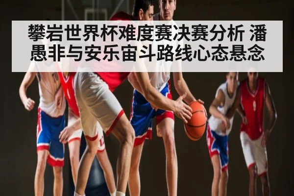 攀岩世界杯难度赛决赛分析 潘愚非与安乐宙斗路线心态悬念
