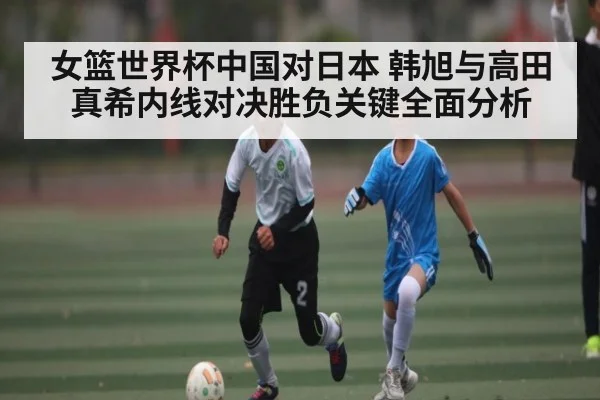 女篮世界杯中国对日本 韩旭与高田真希内线对决胜负关键全面分析